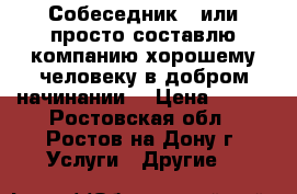 Собеседник - или просто составлю компанию хорошему человеку в добром начинании. › Цена ­ 100 - Ростовская обл., Ростов-на-Дону г. Услуги » Другие   